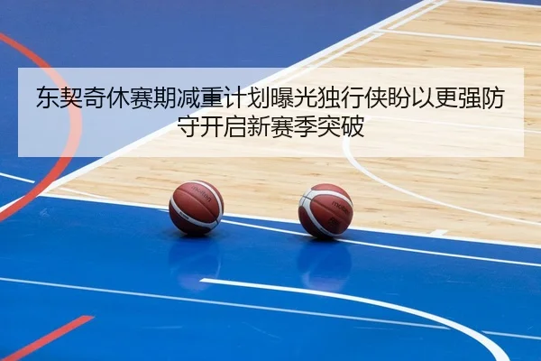 东契奇休赛期减重计划曝光独行侠盼以更强防守开启新赛季突破