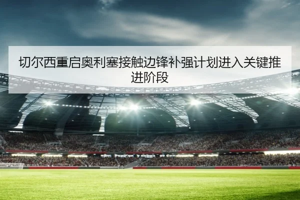 切尔西重启奥利塞接触边锋补强计划进入关键推进阶段