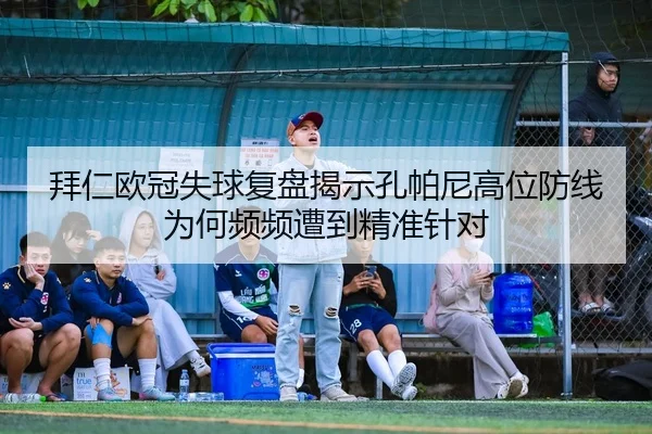 拜仁欧冠失球复盘揭示孔帕尼高位防线为何频频遭到精准针对